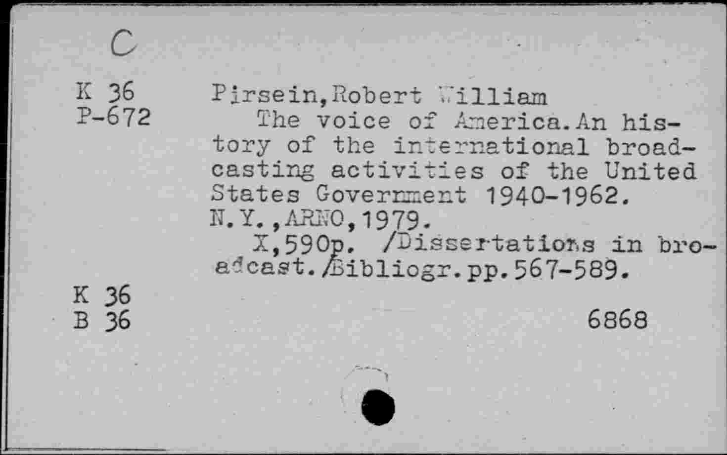 ﻿K 36 P-672
K 36
B 36
Pirsein,Robert ’..’illiam
The voice of America.An history of the international broadcasting activities of the United States Government 1940-1962.
N.Y.,ARNO,1979.
N,590p, /Dissertations in bro adcast. Ziibliogr. pp. 567-589.
6868